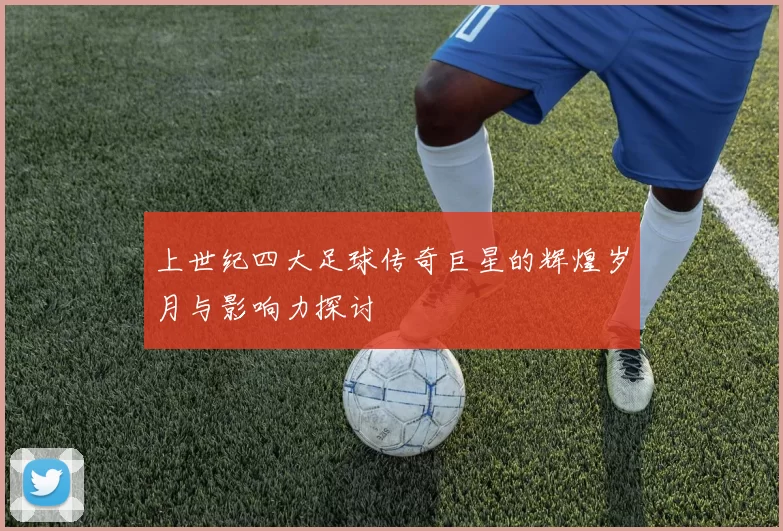 上世纪四大足球传奇巨星的辉煌岁月与影响力探讨